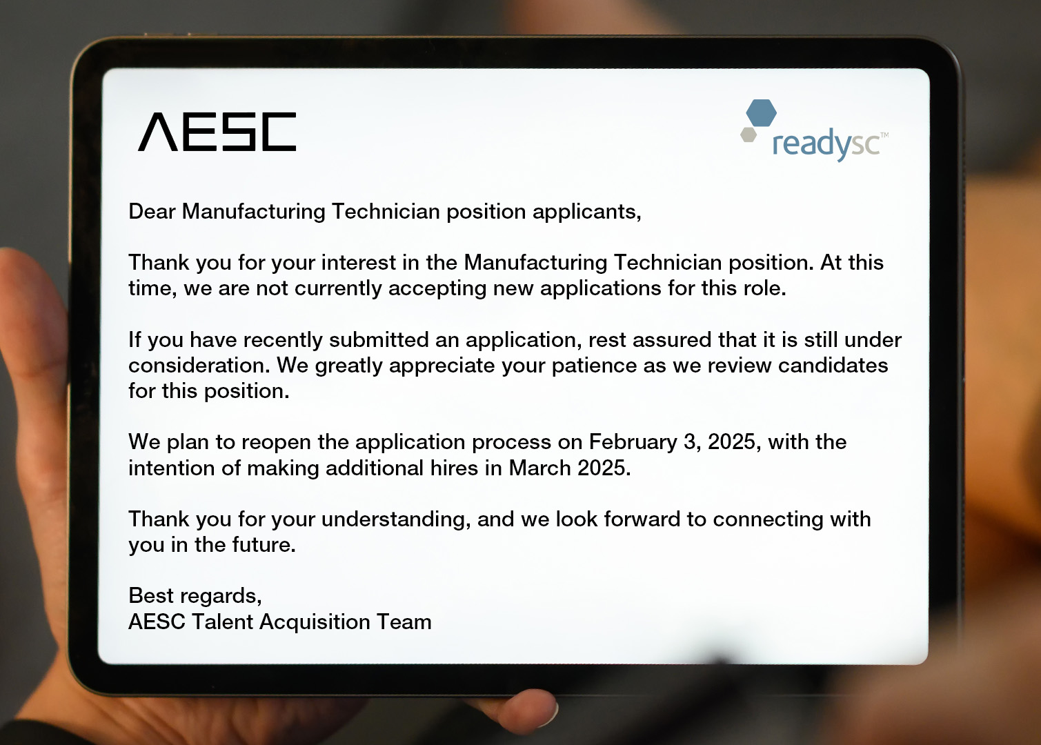 A tablet with the note: Dear Manufacturing Technician position applicants,
Thank you for your interest in the Manufacturing Technician position. At this time, we are not currently accepting new applications for this role.
If you have recently submitted an application, rest assured that it is still under consideration. We greatly appreciate your patience as we review candidates for this position.
We plan to reopen the application process on February 3, 2025, with the intention of making additional hires in March 2025.
Thank you for your understanding, and we look forward to connecting with you in the future.
Best regards,
AESC Talent Acquisition Team